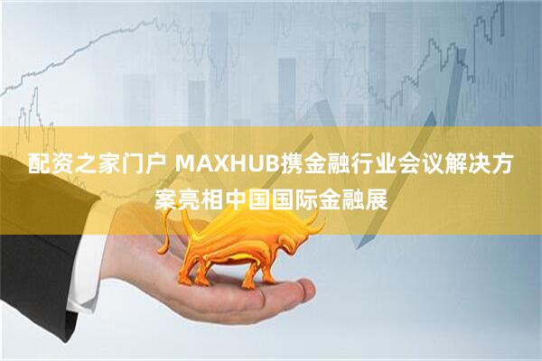 配资之家门户 MAXHUB携金融行业会议解决方案亮相中国国际金融展