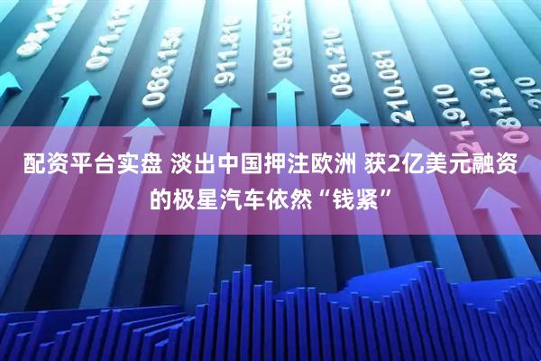 配资平台实盘 淡出中国押注欧洲 获2亿美元融资的极星汽车依然“钱紧”