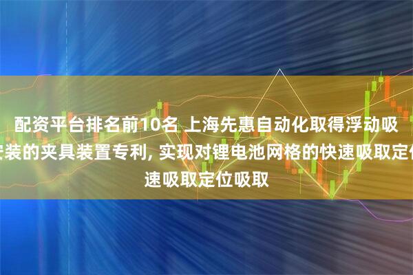 配资平台排名前10名 上海先惠自动化取得浮动吸取和安装的夹具装置专利, 实现对锂电池网格的快速吸取定位吸取