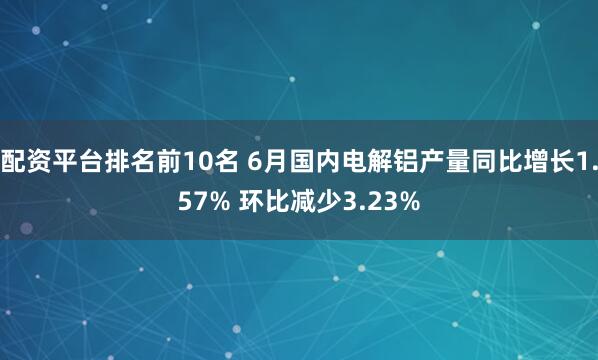 配资平台排名前10名 6月国内电解铝产量同比增长1.57% 环比减少3.23%