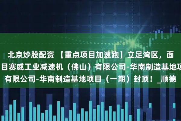 北京炒股配资 【重点项目加速跑】立足湾区，面向世界！省重点建设项目赛威工业减速机（佛山）有限公司-华南制造基地项目（一期）封顶！_顺德