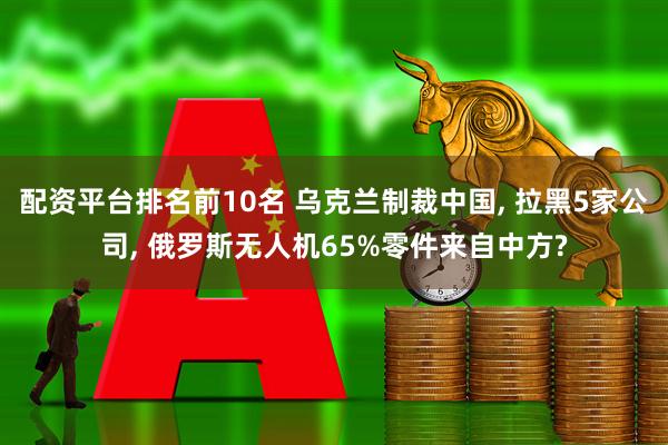 配资平台排名前10名 乌克兰制裁中国, 拉黑5家公司, 俄罗斯无人机65%零件来自中方?