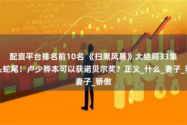 配资平台排名前10名 《扫黑风暴》大结局33集虎头蛇尾！卢少骅本可以获诺贝尔奖？正义_什么_妻子_骄傲