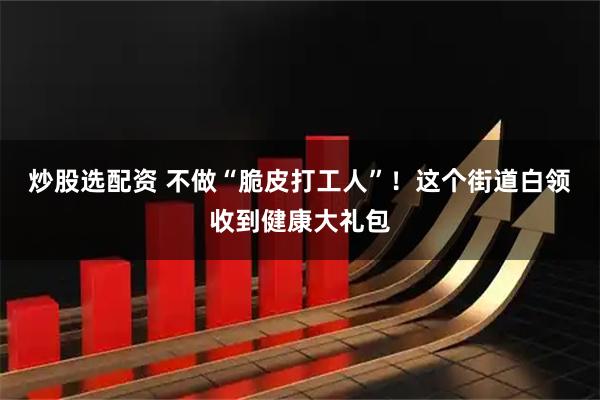 炒股选配资 不做“脆皮打工人”！这个街道白领收到健康大礼包