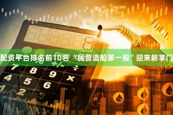 配资平台排名前10名 “民营造船第一股”迎来新掌门
