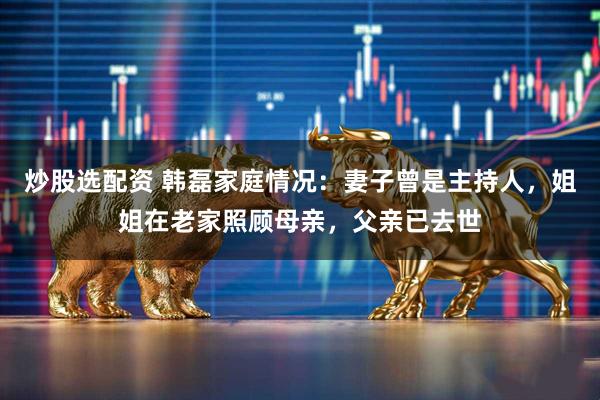 炒股选配资 韩磊家庭情况：妻子曾是主持人，姐姐在老家照顾母亲，父亲已去世