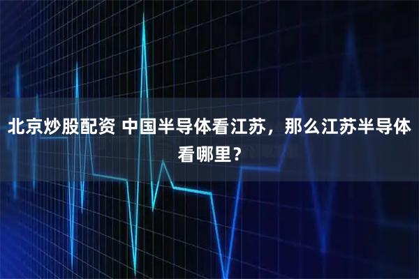 北京炒股配资 中国半导体看江苏，那么江苏半导体看哪里？