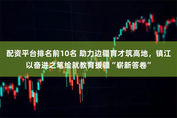 配资平台排名前10名 助力边疆育才筑高地，镇江以奋进之笔绘就教育援疆“崭新答卷”
