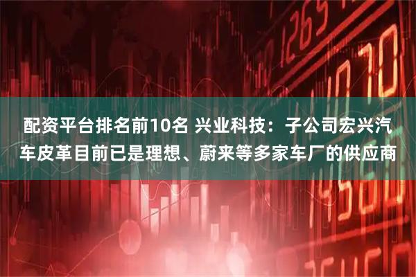 配资平台排名前10名 兴业科技：子公司宏兴汽车皮革目前已是理想、蔚来等多家车厂的供应商