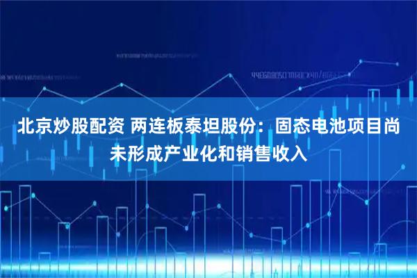 北京炒股配资 两连板泰坦股份：固态电池项目尚未形成产业化和销售收入