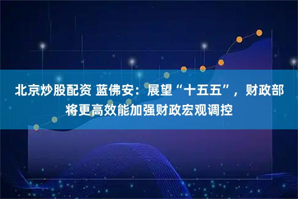 北京炒股配资 蓝佛安：展望“十五五”，财政部将更高效能加强财政宏观调控