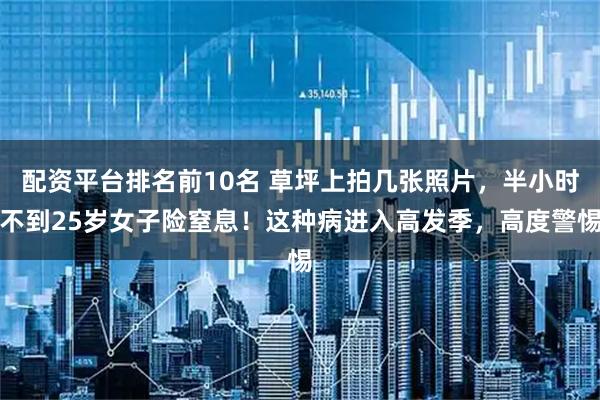 配资平台排名前10名 草坪上拍几张照片，半小时不到25岁女子险窒息！这种病进入高发季，高度警惕