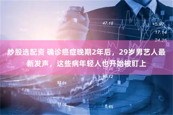 炒股选配资 确诊癌症晚期2年后，29岁男艺人最新发声，这些病年轻人也开始被盯上
