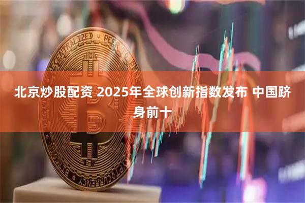 北京炒股配资 2025年全球创新指数发布 中国跻身前十