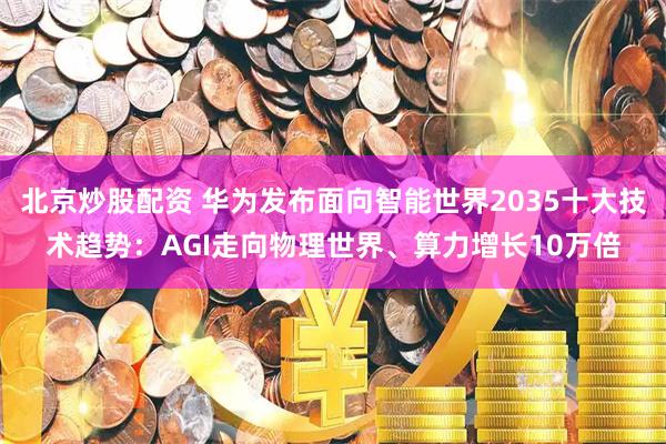 北京炒股配资 华为发布面向智能世界2035十大技术趋势：AGI走向物理世界、算力增长10万倍
