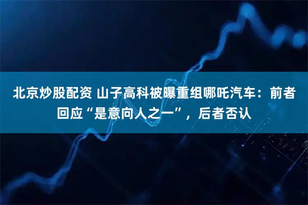 北京炒股配资 山子高科被曝重组哪吒汽车：前者回应“是意向人之一”，后者否认