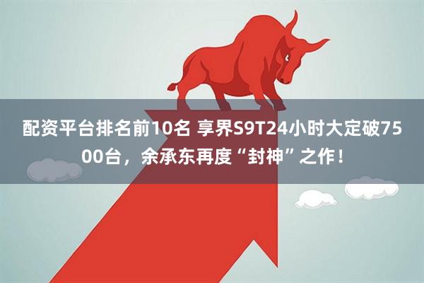 配资平台排名前10名 享界S9T24小时大定破7500台，余承东再度“封神”之作！