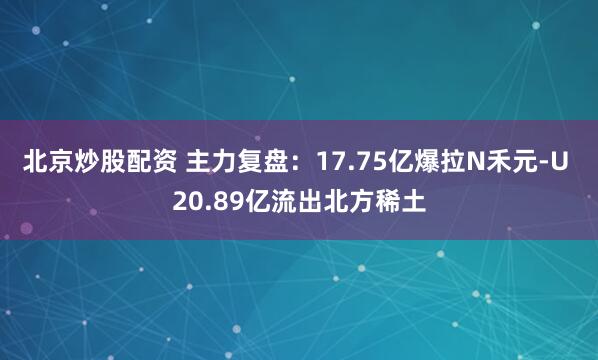北京炒股配资 主力复盘：17.75亿爆拉N禾元-U 20.89亿流出北方稀土