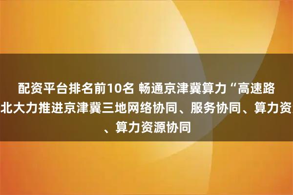 配资平台排名前10名 畅通京津冀算力“高速路”！河北大力推进京津冀三地网络协同、服务协同、算力资源协同