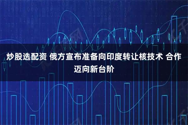 炒股选配资 俄方宣布准备向印度转让核技术 合作迈向新台阶