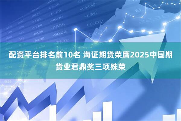配资平台排名前10名 海证期货荣膺2025中国期货业君鼎奖三项殊荣