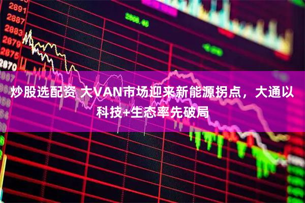 炒股选配资 大VAN市场迎来新能源拐点，大通以科技+生态率先破局
