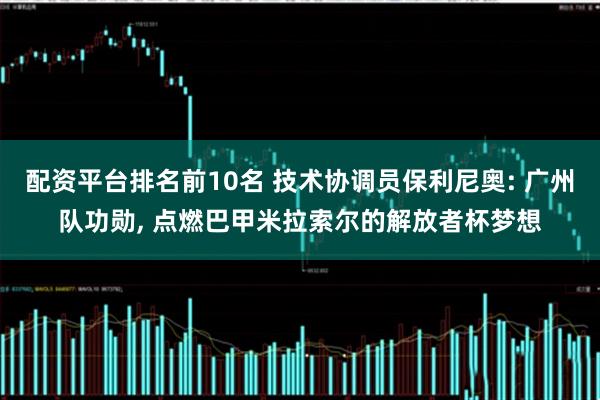 配资平台排名前10名 技术协调员保利尼奥: 广州队功勋, 点燃巴甲米拉索尔的解放者杯梦想