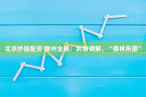 北京炒股配资 滁州全椒：纠纷调解，“儒林所愿”