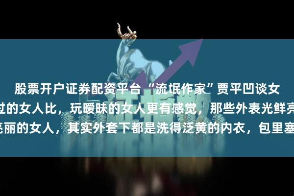 股票开户证券配资平台 “流氓作家”贾平凹谈女人，一鸣惊人：“跟睡过的女人比，玩暧昧的女人更有感觉，那些外表光鲜亮丽的女人，其实外套下都是洗得泛黄的内衣，包里塞的都是揉成团的卫生纸！”