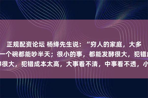 正规配资论坛 杨绛先生说：“穷人的家庭，大多数都是不和睦的，摔碎一个碗都能吵半天；很小的事，都能发酵很大，犯错成本太高，大事看不清，中事看不透，小事叨不停。”