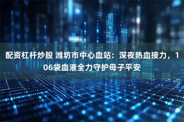 配资杠杆炒股 潍坊市中心血站：深夜热血接力，106袋血液全力守护母子平安