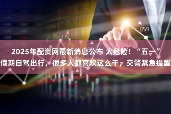 2025年配资网最新消息公布 太危险！“五一”假期自驾出行，很多人都喜欢这么干，交警紧急提醒