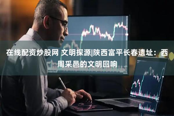 在线配资炒股网 文明探源|陕西富平长春遗址：西周采邑的文明回响