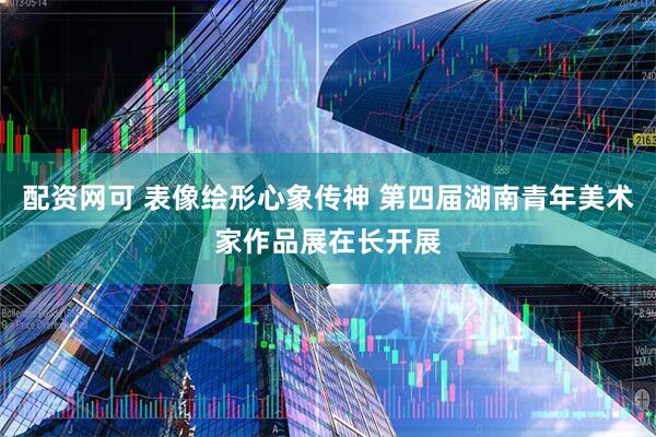 配资网可 表像绘形心象传神 第四届湖南青年美术家作品展在长开展