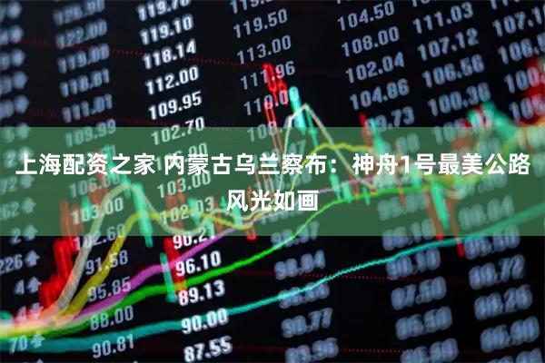 上海配资之家 内蒙古乌兰察布：神舟1号最美公路风光如画