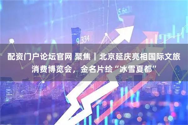 配资门户论坛官网 聚焦｜北京延庆亮相国际文旅消费博览会，金名片绘“冰雪夏都”