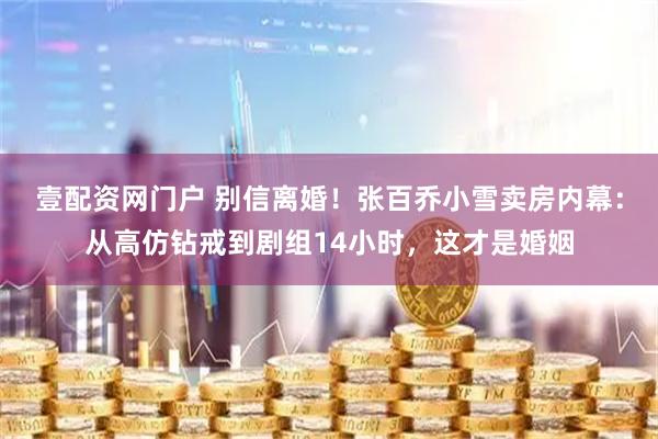 壹配资网门户 别信离婚!张百乔小雪卖房内幕:从高仿钻戒到剧组14小时,这才是婚姻