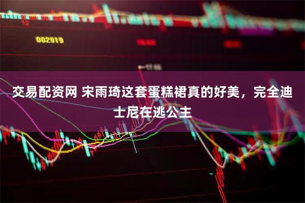 交易配资网 宋雨琦这套蛋糕裙真的好美,完全迪士尼在逃公主
